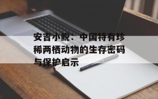 安吉小鲵：中国特有珍稀两栖动物的生存密码与保护启示