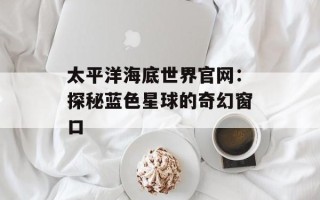 太平洋海底世界官网：探秘蓝色星球的奇幻窗口
