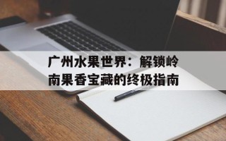 广州水果世界：解锁岭南果香宝藏的终极指南