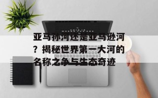 亚马孙河还是亚马逊河？揭秘世界第一大河的名称之争与生态奇迹