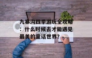九寨沟四季游玩全攻略：什么时候去才能遇见最美的童话世界？
