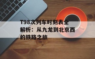 T98次列车时刻表全解析：从九龙到北京西的铁路之旅