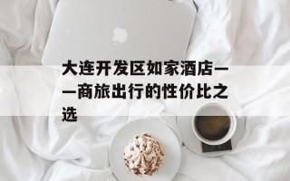 大连开发区如家酒店——商旅出行的性价比之选