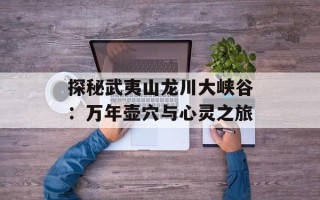 探秘武夷山龙川大峡谷：万年壶穴与心灵之旅