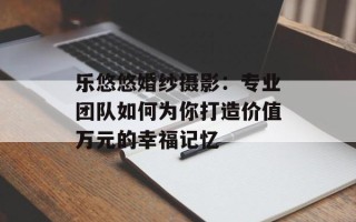乐悠悠婚纱摄影：专业团队如何为你打造价值万元的幸福记忆