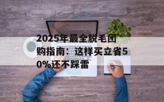 2025年最全脱毛团购指南：这样买立省50%还不踩雷