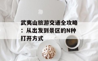 武夷山旅游交通全攻略：从出发到景区的N种打开方式