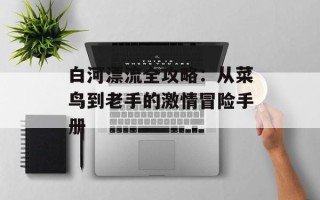 白河漂流全攻略：从菜鸟到老手的激情冒险手册