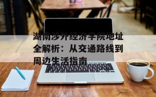湖南涉外经济学院地址全解析：从交通路线到周边生活指南