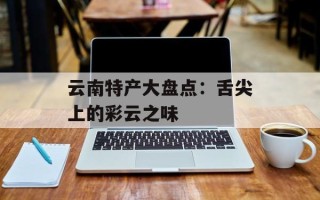 云南特产大盘点：舌尖上的彩云之味