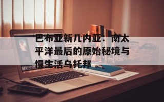 巴布亚新几内亚：南太平洋最后的原始秘境与慢生活乌托邦