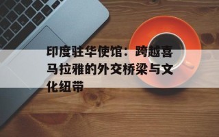 印度驻华使馆：跨越喜马拉雅的外交桥梁与文化纽带