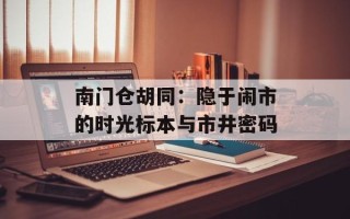 南门仓胡同：隐于闹市的时光标本与市井密码