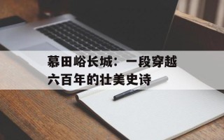 慕田峪长城：一段穿越六百年的壮美史诗