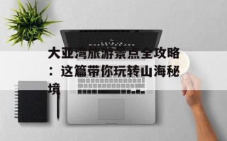 大亚湾旅游景点全攻略：这篇带你玩转山海秘境