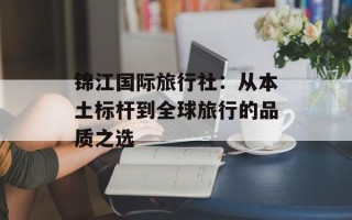 锦江国际旅行社：从本土标杆到全球旅行的品质之选