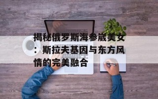 揭秘俄罗斯海参崴美女：斯拉夫基因与东方风情的完美融合