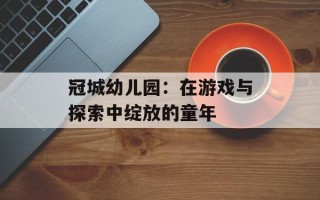 冠城幼儿园：在游戏与探索中绽放的童年