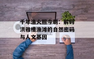 千年渔火照今朝：解码洪雅槽渔滩的自然密码与人文基因