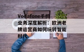 Vodafone手机业务深度解析：欧洲老牌运营商如何玩转智能时代
