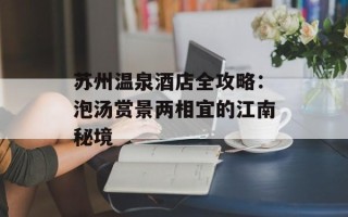 苏州温泉酒店全攻略：泡汤赏景两相宜的江南秘境