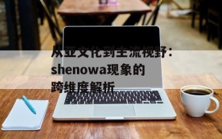 从亚文化到主流视野：shenowa现象的跨维度解析