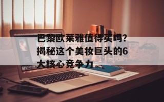巴黎欧莱雅值得买吗？揭秘这个美妆巨头的6大核心竞争力
