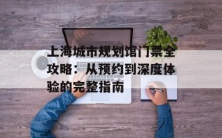 上海城市规划馆门票全攻略：从预约到深度体验的完整指南