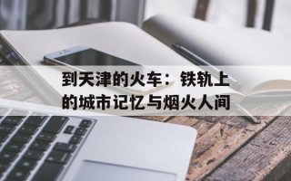 到天津的火车：铁轨上的城市记忆与烟火人间