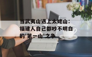 当武夷山遇上太姥山：福建人自己都吵不明白的'第一山'之争