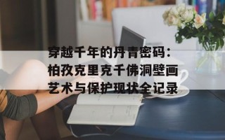 穿越千年的丹青密码：柏孜克里克千佛洞壁画艺术与保护现状全记录