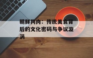 朝鲜狗肉：传统美食背后的文化密码与争议漩涡