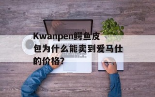 Kwanpen鳄鱼皮包为什么能卖到爱马仕的价格？