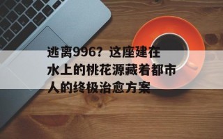 逃离996？这座建在水上的桃花源藏着都市人的终极治愈方案