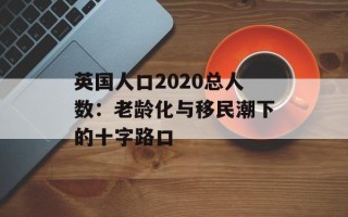 英国人口2020总人数：老龄化与移民潮下的十字路口