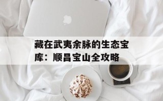 藏在武夷余脉的生态宝库：顺昌宝山全攻略