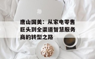唐山国美：从家电零售巨头到全渠道智慧服务商的转型之路
