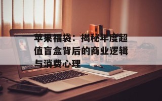 苹果福袋：揭秘年度超值盲盒背后的商业逻辑与消费心理