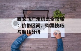 西安飞广州机票全攻略：价格区间、购票技巧与航线分析