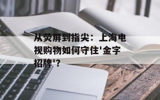从荧屏到指尖：上海电视购物如何守住'金字招牌'？