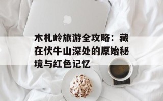 木札岭旅游全攻略：藏在伏牛山深处的原始秘境与红色记忆