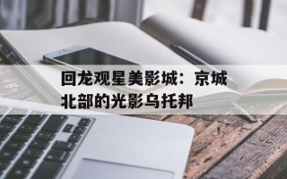 回龙观星美影城：京城北部的光影乌托邦