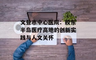 文登市中心医院：胶东半岛医疗高地的创新实践与人文关怀