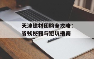 天津建材团购全攻略：省钱秘籍与避坑指南