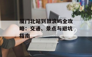 厦门北站到鼓浪屿全攻略：交通、景点与避坑指南