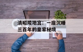 清昭陵地宫：一座沉睡三百年的皇家秘境