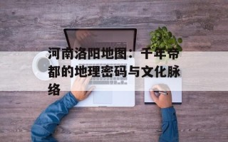 河南洛阳地图：千年帝都的地理密码与文化脉络