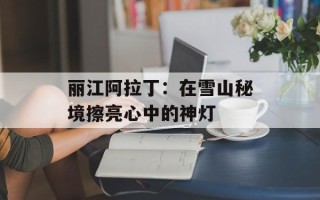 丽江阿拉丁：在雪山秘境擦亮心中的神灯