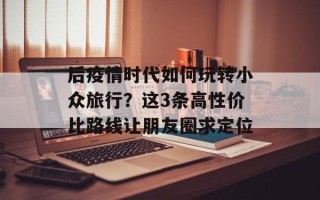 后疫情时代如何玩转小众旅行？这3条高性价比路线让朋友圈求定位