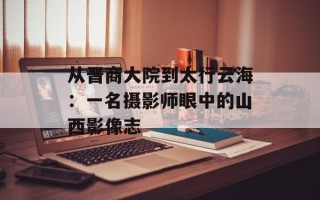 从晋商大院到太行云海：一名摄影师眼中的山西影像志